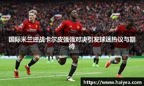 国际米兰迎战卡尔皮强强对决引发球迷热议与期待